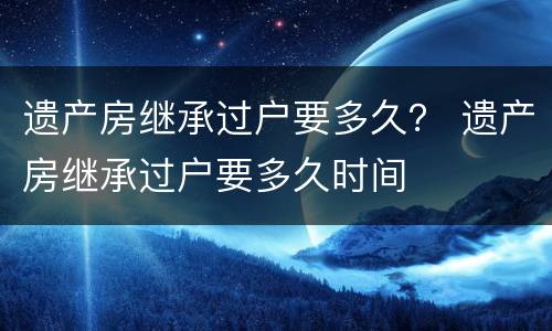 遗产房继承过户要多久？ 遗产房继承过户要多久时间