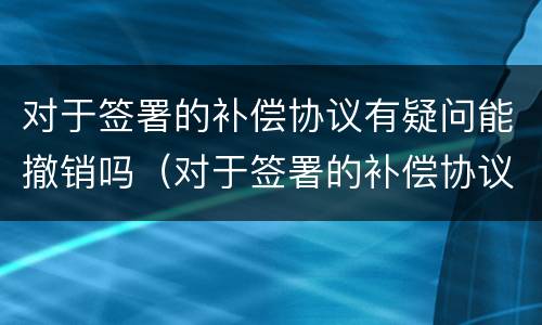 对于签署的补偿协议有疑问能撤销吗（对于签署的补偿协议有疑问能撤销吗为什么）