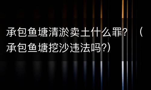 承包鱼塘清淤卖土什么罪？（承包鱼塘挖沙违法吗?）