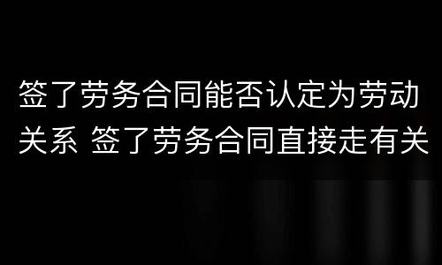 签了劳务合同能否认定为劳动关系 签了劳务合同直接走有关系吗