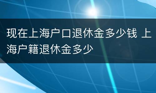 现在上海户口退休金多少钱 上海户籍退休金多少