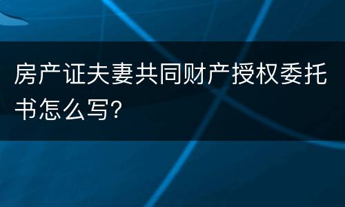 房产证夫妻共同财产授权委托书怎么写？