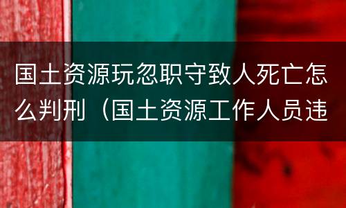 国土资源玩忽职守致人死亡怎么判刑（国土资源工作人员违法）