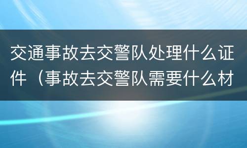 交通事故去交警队处理什么证件（事故去交警队需要什么材料）