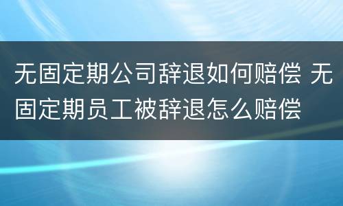 无固定期公司辞退如何赔偿 无固定期员工被辞退怎么赔偿