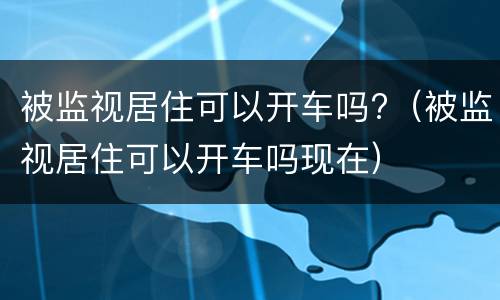 被监视居住可以开车吗?（被监视居住可以开车吗现在）