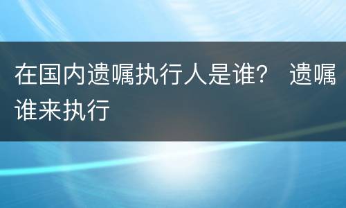 在国内遗嘱执行人是谁？ 遗嘱谁来执行