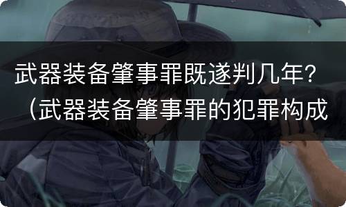 武器装备肇事罪既遂判几年？（武器装备肇事罪的犯罪构成）