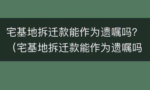 宅基地拆迁款能作为遗嘱吗？（宅基地拆迁款能作为遗嘱吗怎么写）