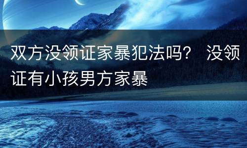 双方没领证家暴犯法吗？ 没领证有小孩男方家暴