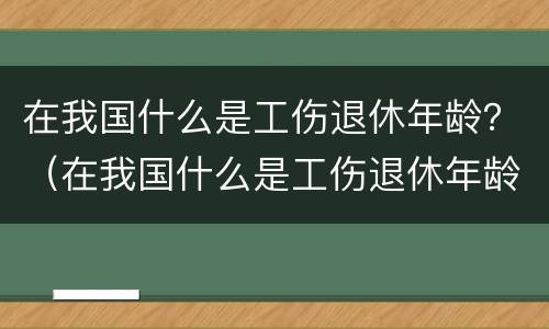 在我国什么是工伤退休年龄？（在我国什么是工伤退休年龄范围）