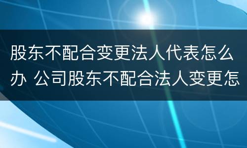 股东不配合变更法人代表怎么办 公司股东不配合法人变更怎么办