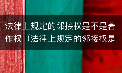 法律上规定的邻接权是不是著作权（法律上规定的邻接权是不是著作权的一种）