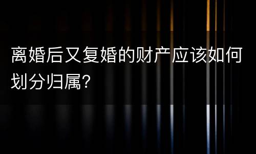 离婚后又复婚的财产应该如何划分归属？