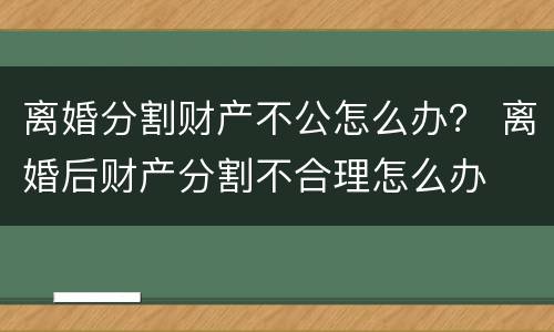 离婚分割财产不公怎么办？ 离婚后财产分割不合理怎么办