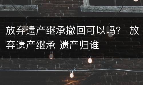 放弃遗产继承撤回可以吗？ 放弃遗产继承 遗产归谁