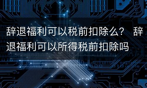 辞退福利可以税前扣除么？ 辞退福利可以所得税前扣除吗