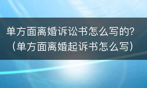 单方面离婚诉讼书怎么写的？（单方面离婚起诉书怎么写）