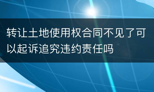 转让土地使用权合同不见了可以起诉追究违约责任吗