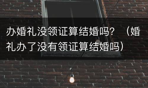 办婚礼没领证算结婚吗？（婚礼办了没有领证算结婚吗）