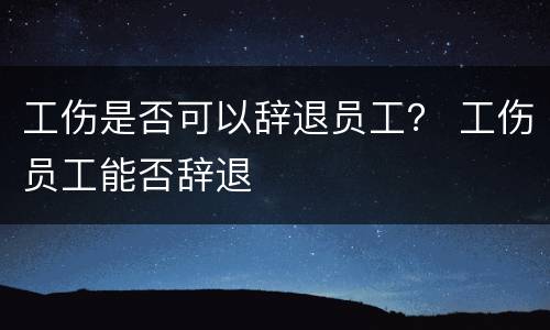 工伤是否可以辞退员工？ 工伤员工能否辞退