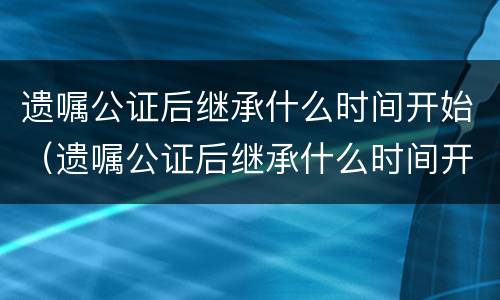 遗嘱公证后继承什么时间开始（遗嘱公证后继承什么时间开始执行）