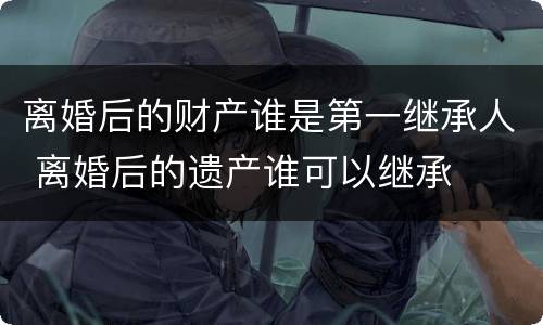 离婚后的财产谁是第一继承人 离婚后的遗产谁可以继承