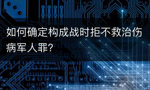 如何确定构成战时拒不救治伤病军人罪？