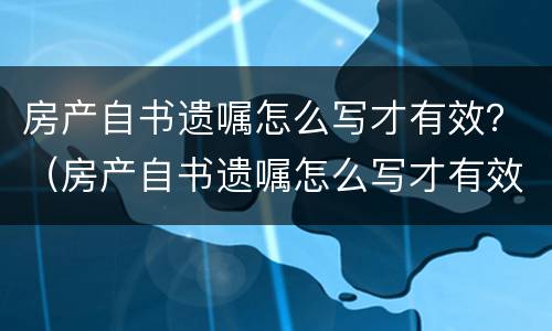 房产自书遗嘱怎么写才有效？（房产自书遗嘱怎么写才有效）