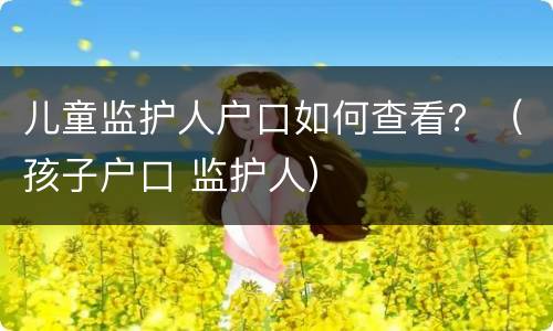 儿童监护人户口如何查看？（孩子户口 监护人）