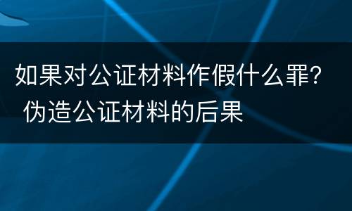 如果对公证材料作假什么罪？ 伪造公证材料的后果