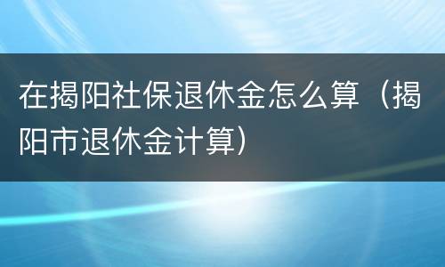 在揭阳社保退休金怎么算（揭阳市退休金计算）