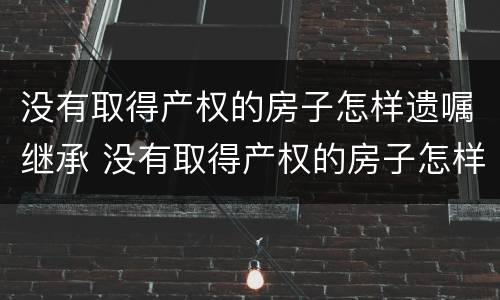 没有取得产权的房子怎样遗嘱继承 没有取得产权的房子怎样遗嘱继承给孩子