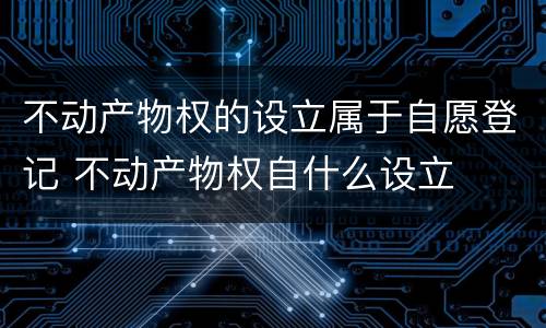 不动产物权的设立属于自愿登记 不动产物权自什么设立