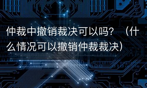 仲裁中撤销裁决可以吗？（什么情况可以撤销仲裁裁决）