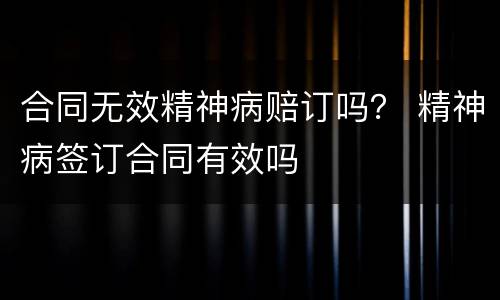 合同无效精神病赔订吗？ 精神病签订合同有效吗