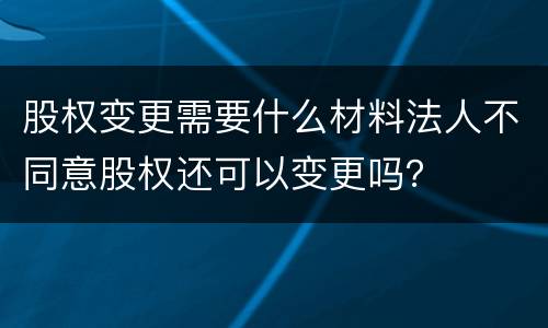 股权变更需要什么材料法人不同意股权还可以变更吗？