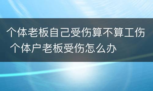 个体老板自己受伤算不算工伤 个体户老板受伤怎么办