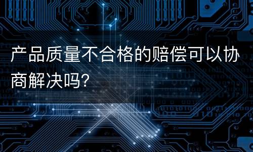 产品质量不合格的赔偿可以协商解决吗？