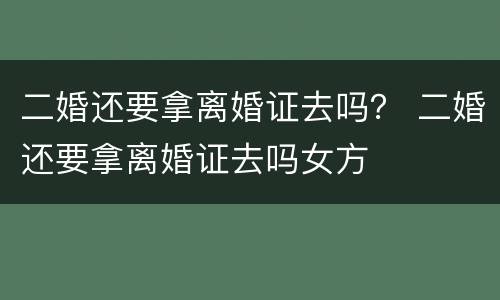 二婚还要拿离婚证去吗？ 二婚还要拿离婚证去吗女方