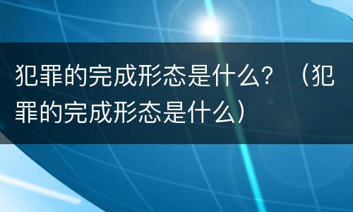 犯罪的完成形态是什么？（犯罪的完成形态是什么）