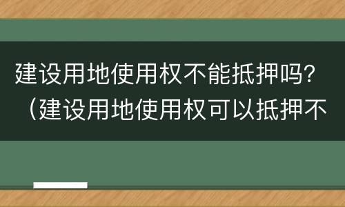 建设用地使用权不能抵押吗？（建设用地使用权可以抵押不）