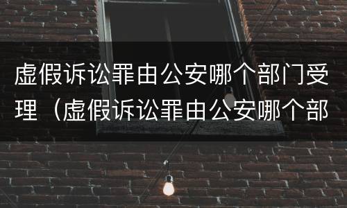 虚假诉讼罪由公安哪个部门受理（虚假诉讼罪由公安哪个部门侦查）