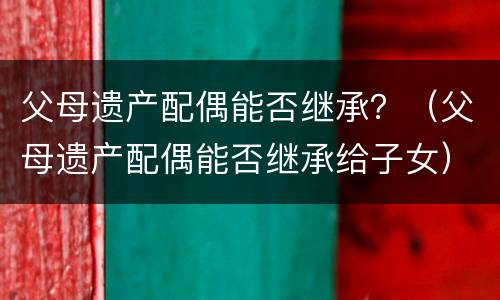 父母遗产配偶能否继承？（父母遗产配偶能否继承给子女）