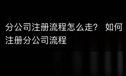 分公司注册流程怎么走？ 如何注册分公司流程