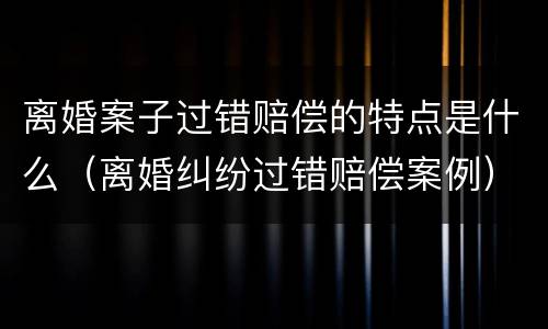 离婚案子过错赔偿的特点是什么（离婚纠纷过错赔偿案例）