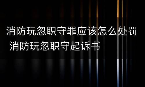 消防玩忽职守罪应该怎么处罚 消防玩忽职守起诉书