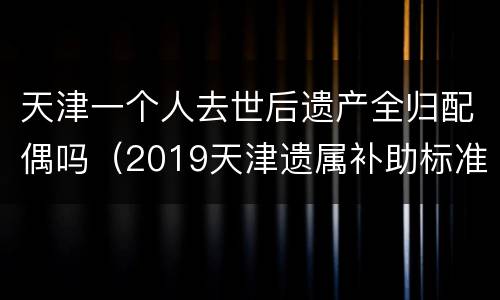 天津一个人去世后遗产全归配偶吗（2019天津遗属补助标准）