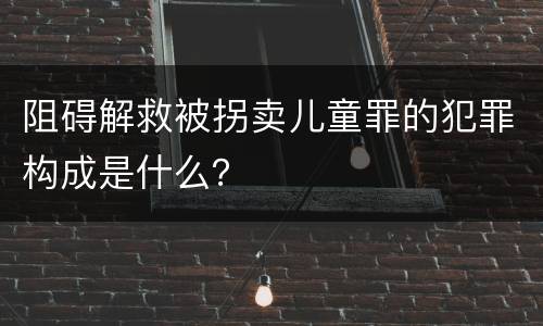 阻碍解救被拐卖儿童罪的犯罪构成是什么？