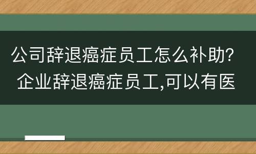 公司辞退癌症员工怎么补助？ 企业辞退癌症员工,可以有医疗补助金吗